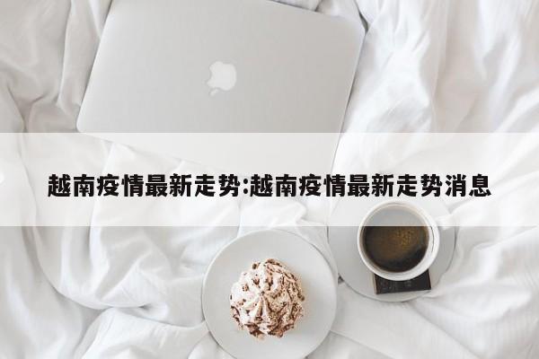 越南疫情最新走势:越南疫情最新走势消息