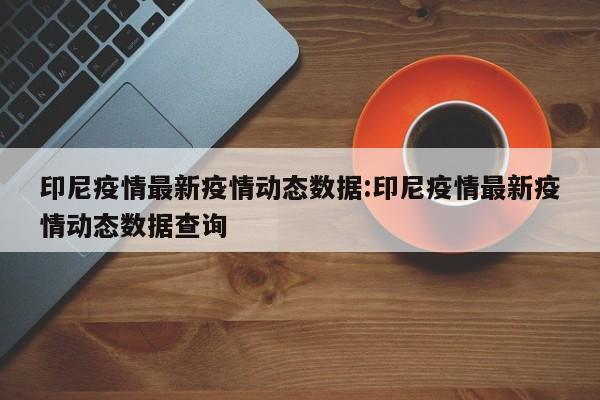 印尼疫情最新疫情动态数据:印尼疫情最新疫情动态数据查询