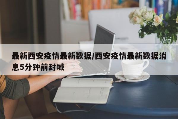 最新西安疫情最新数据/西安疫情最新数据消息5分钟前封城