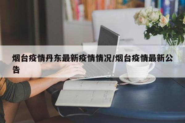 烟台疫情丹东最新疫情情况/烟台疫情最新公告