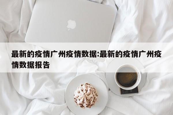 最新的疫情广州疫情数据:最新的疫情广州疫情数据报告