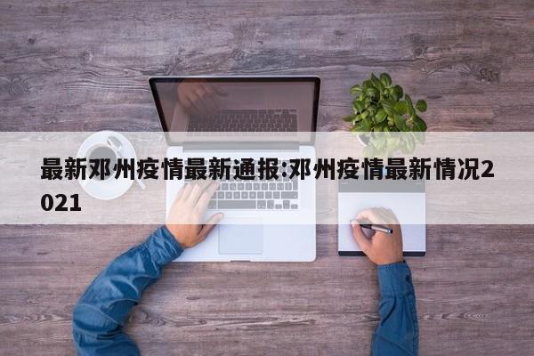 最新邓州疫情最新通报:邓州疫情最新情况2021