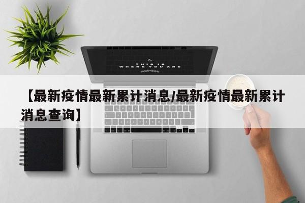 【最新疫情最新累计消息/最新疫情最新累计消息查询】