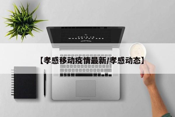 【孝感移动疫情最新/孝感动态】