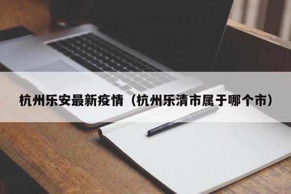 杭州乐安最新疫情（杭州乐清市属于哪个市）