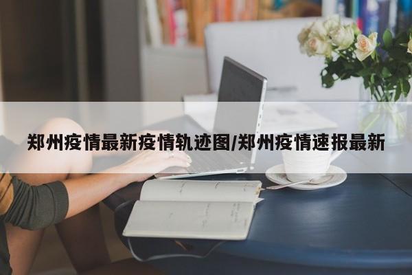 郑州疫情最新疫情轨迹图/郑州疫情速报最新