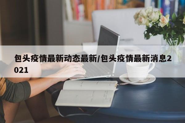 包头疫情最新动态最新/包头疫情最新消息2021