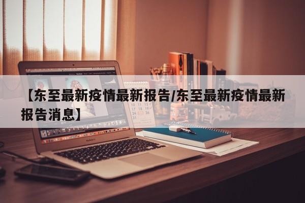 【东至最新疫情最新报告/东至最新疫情最新报告消息】