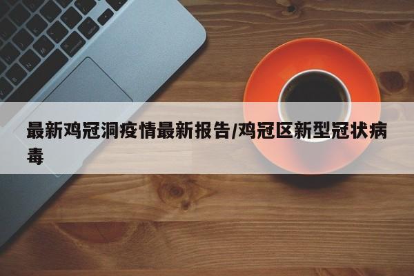 最新鸡冠洞疫情最新报告/鸡冠区新型冠状病毒