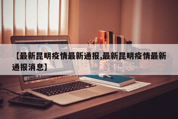 【最新昆明疫情最新通报,最新昆明疫情最新通报消息】