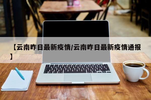 【云南昨日最新疫情/云南昨日最新疫情通报】