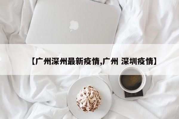 【广州深州最新疫情,广州 深圳疫情】
