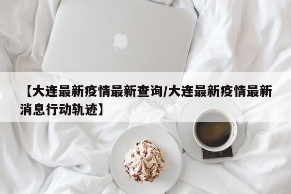 【大连最新疫情最新查询/大连最新疫情最新消息行动轨迹】