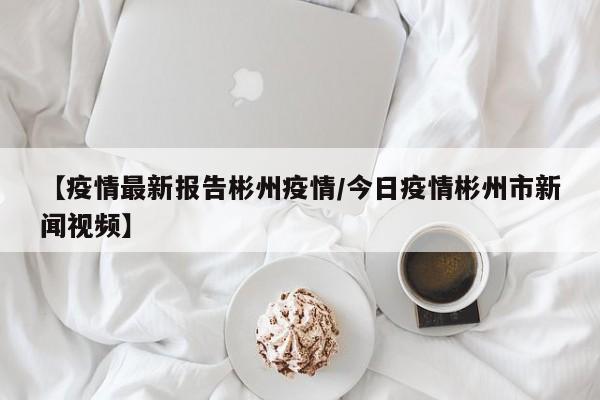 【疫情最新报告彬州疫情/今日疫情彬州市新闻视频】