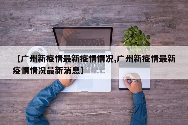 【广州新疫情最新疫情情况,广州新疫情最新疫情情况最新消息】