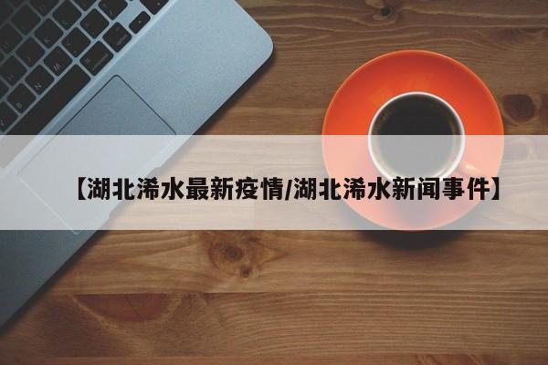 【湖北浠水最新疫情/湖北浠水新闻事件】
