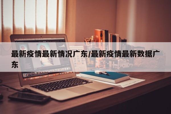 最新疫情最新情况广东/最新疫情最新数据广东