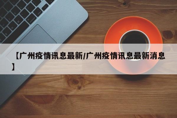 【广州疫情讯息最新/广州疫情讯息最新消息】