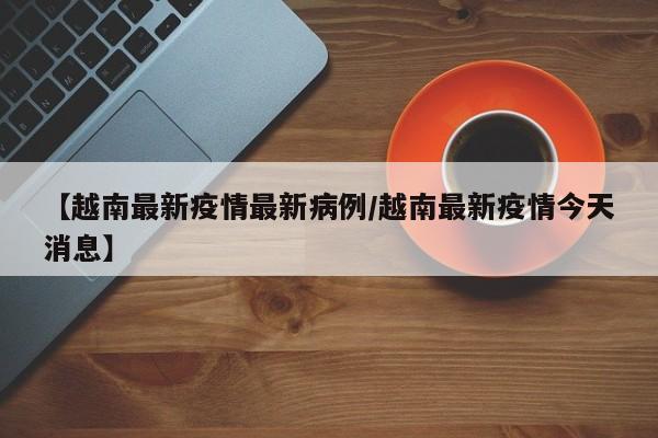 【越南最新疫情最新病例/越南最新疫情今天消息】