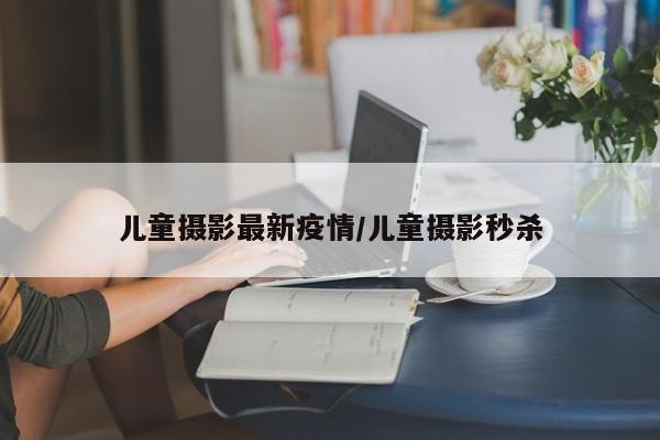 儿童摄影最新疫情/儿童摄影秒杀