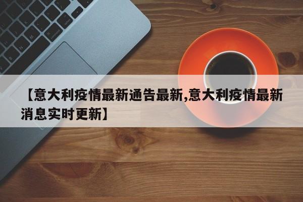 【意大利疫情最新通告最新,意大利疫情最新消息实时更新】