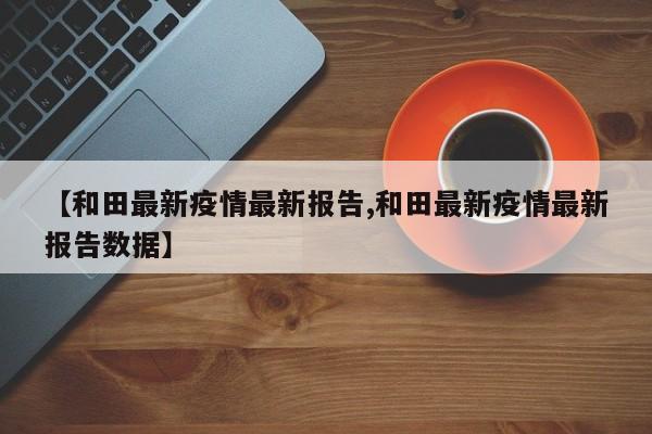 【和田最新疫情最新报告,和田最新疫情最新报告数据】