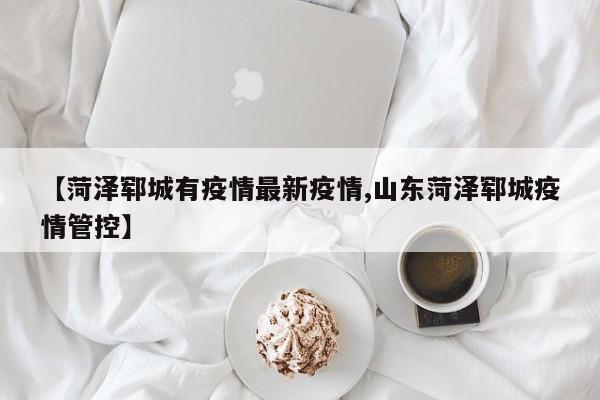 【菏泽郓城有疫情最新疫情,山东菏泽郓城疫情管控】