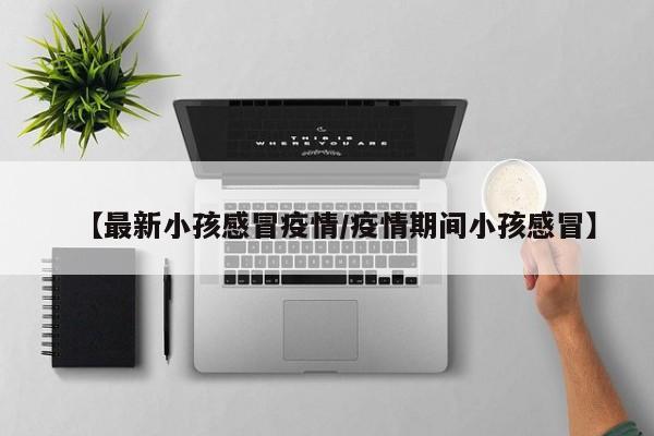 【最新小孩感冒疫情/疫情期间小孩感冒】