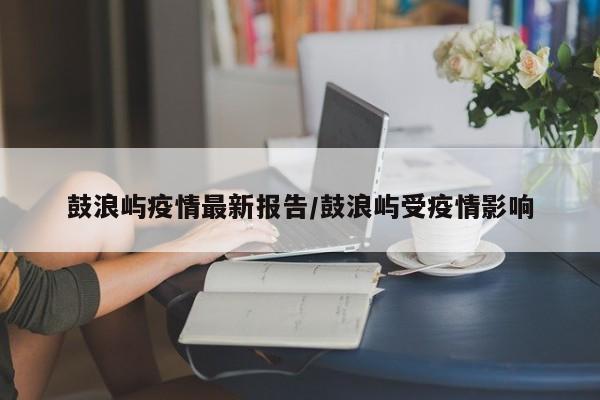 鼓浪屿疫情最新报告/鼓浪屿受疫情影响