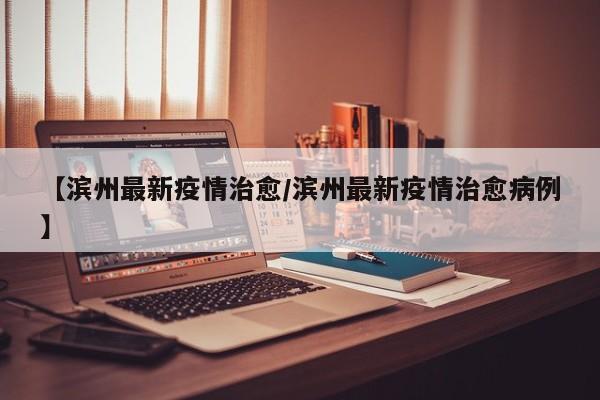 【滨州最新疫情治愈/滨州最新疫情治愈病例】