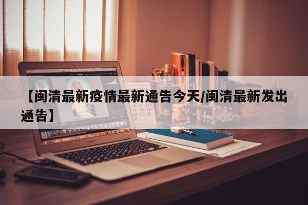 【闽清最新疫情最新通告今天/闽清最新发出通告】