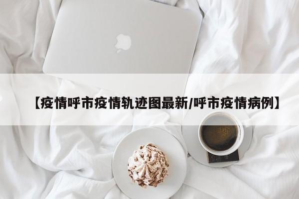 【疫情呼市疫情轨迹图最新/呼市疫情病例】