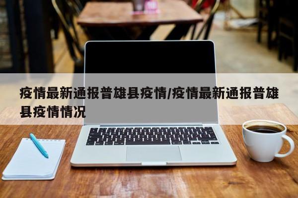 疫情最新通报普雄县疫情/疫情最新通报普雄县疫情情况