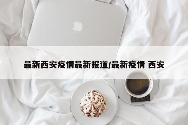 最新西安疫情最新报道/最新疫情 西安