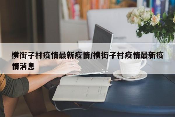 横街子村疫情最新疫情/横街子村疫情最新疫情消息
