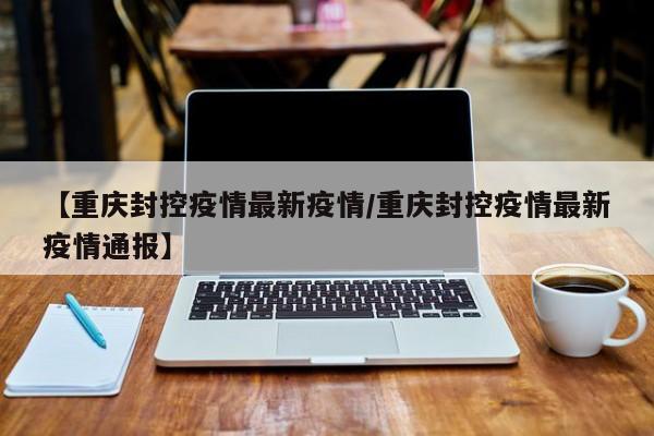 【重庆封控疫情最新疫情/重庆封控疫情最新疫情通报】