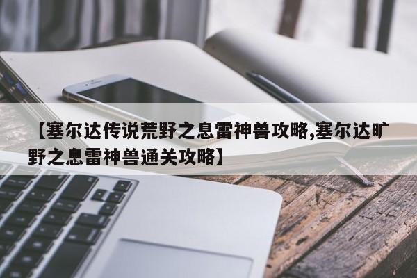 【塞尔达传说荒野之息雷神兽攻略,塞尔达旷野之息雷神兽通关攻略】